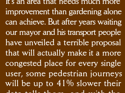 It&rsquo;s an area that needs much more improvement than gardening alone can achieve. But after years waiting our mayor and his transport people have unveiled a terrible proposal that will actually make it a more congested place for every single user, some pedestrian journeys will be up to 41% slower