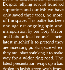 Despite rallying several hundred supporters and our MP we have only saved three trees, no more of the space. This battle has been one against ongoing spin and  manipulation by our Tory Mayor and Labour local council. Their latest mischief is to pretend they are increasing public space when they are infact shrinking it to make way for a wider ring road. The  latest presentation wraps up a bad design in lavish green-wash from