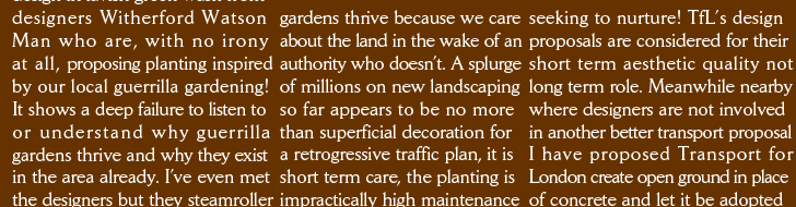 designers Witherford Watson  Man who are, with no irony at all, proposing planting inspired by our local guerrilla gardening! It shows a deep failure to listen to or understand why guerrilla  gardens thrive and why they exist in the area already. I&rsquo;ve even met the designers but they steamroller local opinion just like their bosses at Transport for London. Our gardens thrive because we care about the land in the wake of an authority who doesn&rsquo;t. A splurge of millions on new landscaping so far appears to be no more  than superficial decoration for a retrogressive traffic plan, it is short term care, the planting is impractically high maintenance for anything other than a team  of volunteers that they are not  seeking to nurture! TfL&rsquo;s design proposals are considered for their  short term aesthetic quality not  long term role. Meanwhile nearby where designers are not involved in another better transport proposal I have proposed Transport for London create open ground in place of concrete and let it be adopted 
