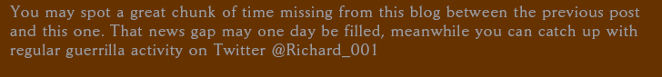You may spot a great chunk of time missing from this blog between the previous post and this one. That news gap may one day be filled, meanwhile you can catch up with regular guerrilla activity on Twitter @Richard_001