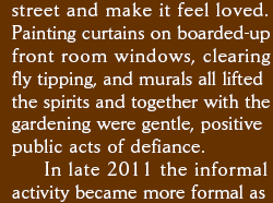 street and make it feel lived in. Painting curtains on boarded-up front room windows, clearing fly tipping, and murals all lifted the spirits together with the gardening were gentle positive public acts of defiance. In late 2011 the informal activity became formal as 