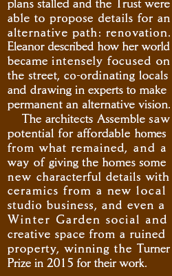 plans stalled and the Trust were able to propose details for an alternative path: renovation. Eleanor described how her world became intensely focused on the street,  co-ordinating locals and drawing in experts to make permanent an alternative vision. The architects Assemble saw potential for affordable homes from what remained, and a way of giving the homes some new characterful details with ceramics from a new local studio business, and even a Winter Garden social and creative space from a ruined property, winning the Turner Prize in 2015 for their work.